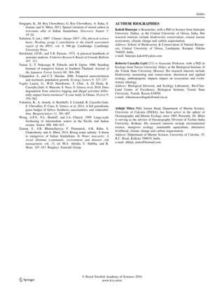 Sengupta, K., M. Roy Chowdhury, G. Roy Chowdhury, A. Raha, S.
Zaman, and A. Mitra. 2013. Spatial variation of stored carbon in
Avicennia alba of Indian Sundarbans. Discovery Nature 3:
19–24.
Solomon, S. (ed.). 2007. Climate change 2007—The physical science
basis: Working group I contribution to the fourth assessment
report of the IPCC, vol. 4, 996 pp. Cambridge: Cambridge
University Press.
Strickland, J.D.H., and T.R. Parsons. 1972. A practical handbook of
seawater analysis. Fisheries Research Board of Canada Bulletin
167: 311.
Tamai, S., T. Nakasuga, R. Tabuchi, and K. Ogino. 1986. Standing
biomass of mangrove forests in Southern Thailand. Journal of
the Japanese Forest Society 68: 384–388.
Tuljapurkar, S., and C.V. Haridas. 2006. Temporal autocorrelation
and stochastic population growth. Ecology Letters 9: 327–337.
Vaglio Laurin, G., W.D. Hawthorne, T. Chiti, A. Di Paola, R.
Cazzolla Gatti, S. Marconi, S. Noce, E. Grieco, et al. 2016. Does
degradation from selective logging and illegal activities differ-
ently impact forest resources? A case study in Ghana. iForest 9:
354–362.
Valentini, R., A. Arneth, A. Bombelli, S. Castaldi, R. Cazzolla Gatti,
F. Chevallier, P. Ciais, E. Grieco, et al. 2014. A full greenhouse
gases budget of Africa: Synthesis, uncertainties, and vulnerabil-
ities. Biogeosciences 11: 381–407.
Wong, A.P.S., N.L. Bindoff, and J.A. Church. 1999. Large-scale
freshening of intermediate waters in the Paciﬁc and Indian
oceans. Nature 400: 440–443.
Zaman, S., S.B. Bhattacharyya, P. Pramanick, A.K. Raha, S.
Chakraborty, and A. Mitra. 2014. Rising water salinity: A threat
to mangroves of Indian Sundarbans. In Water insecurity: A
social dilemma (community, environment and disaster risk
management, vol. 13, ed. M.A. Abedin, U. Habiba, and R.
Shaw, 167–183. Bingley): Emerald Group.
AUTHOR BIOGRAPHIES
Kakoli Banerjee is Researcher, with a PhD in Science from Jadavpur
University (India), at the Central University of Orissa, India. Her
research interests include biodiversity conservation, coastal marine
ecosystems, climate change and carbon sequestration.
Address: School of Biodiversity & Conservation of Natural Resour-
ces, Central University of Orissa, Landiguda, Koraput, Odisha
764020, India.
e-mail: banerjee.kakoli@yahoo.com
Roberto Cazzolla Gatti (&) is Associate Professor, with a PhD in
Ecology from Tuscia University (Italy), at the Biological Institute of
the Tomsk State University (Russia). His research interests include
biodiversity monitoring and conservation, theoretical and applied
ecology, anthropogenic impacts impact on ecosystems and evolu-
tionary ethology.
Address: Biological Diversity and Ecology Laboratory, Bio-Clim-
Land Centre of Excellence, Biological Institute, Tomsk State
University, Tomsk, Russia 634050.
e-mail: robertocazzollagatti@mail.tsu.ru
Abhijit Mitra PhD, former Head, Department of Marine Science,
University of Calcutta (INDIA), has been active in the sphere of
Oceanography and Marine Ecology since 1985. Presently, Dr. Mitra
is serving as the advisor of Oceanography Division of Techno India
University, Kolkata. His research interests include environmental
science, mangrove ecology, sustainable aquaculture, alternative
livelihood, climate change and carbon sequestration.
Address: Department of Marine Science, University of Calcutta, 35,
B.C. Road, Kolkata 700019, India.
e-mail: abhijit_mitra@hotmail.com
Ambio
123
Ó Royal Swedish Academy of Sciences 2016
www.kva.se/en
 