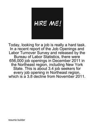 Today, looking for a job is really a hard task.
 In a recent report of the Job Openings and
Labor Turnover Survey and released by the
    Bureau of Labor Statistics, there were
656,000 job openings in December 2011 in
  the Northeast region, including New York
   State. This is about 3.4 job seekers for
    every job opening in Northeast region,
which is a 3.8 decline from November 2011.




resume builder
 