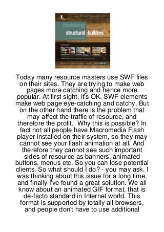 Today many resource masters use SWF files
  on their sites. They are trying to make web
     pages more catching and hence more
popular. At first sight, it's OK. SWF elements
make web page eye-catching and catchy. But
  on the other hand there is the problem that
     may affect the traffic of resource, and
 therefore the profit. Why this is possible? In
  fact not all people have Macromedia Flash
player installed on their system, so they may
  cannot see your flash animation at all. And
   therefore they cannot see such important
    sides of resource as banners, animated
buttons, menus etc. So you can lose potential
clients. So what should I do? - you may ask. I
 was thinking about this issue for a long time,
 and finally I've found a great solution. We all
 know about an animated GIF format, that is
    de-facto standard in Internet world. This
  format is supported by totally all browsers,
    and people don't have to use additional
 