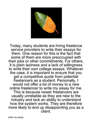 Today, many students are hiring freelance
   service providers to write their essays for
    them. One reason for this is the fact that
   some of them are more preoccupied with
their jobs or other commitments. For others,
 it is plain laziness and a lack of willingness
to write their own college essays. Whatever
  the case, it is important to ensure that you
      get a competitive quote from potential
     freelancers as a student. Personally, I
     would not offer a lot of money to a new
 online freelancer to write my essay for me.
     This is because newer freelancers are
    usually unreliable as they are new to the
   industry and lack an ability to understand
  how the system works. They are therefore
more likely to end up disappointing you as a
                      client.
write my essay
 
