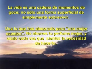 La vida es una cadena de momentos de goce; no sólo una forma superficial de simplemente sobrevivir.  Usa lo que has atesorado para “una mejor ocasión”.  No ahorres tu perfume mejor, y úsalo cada vez que  sientas la necesidad de hacerlo.  