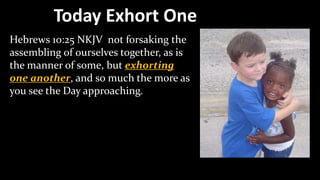 Today Exhort One
Hebrews 10:25 NKJV not forsaking the
assembling of ourselves together, as is
the manner of some, but exhorting
one another, and so much the more as
you see the Day approaching.
 