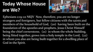 Today Whose House
are We?
Ephesians 2:19-22 NKJV Now, therefore, you are no longer
strangers and foreigners, but fellow citizens with the saints and
members of the household of God, (20) having been built on the
foundation of the apostles and prophets, Jesus Christ Himself
being the chief cornerstone, (21) in whom the whole building,
being fitted together, grows into a holy temple in the Lord, (22)
in whom you also are being built together for a dwelling place of
God in the Spirit.
 