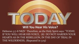 Will You Hear His Voice?
Hebrews 3:7-8 NKJV Therefore, as the Holy Spirit says: "TODAY,
IF YOU WILL HEAR HIS VOICE, (8) DO NOT HARDEN YOUR
HEARTS AS IN THE REBELLION, IN THE DAY OF TRIAL IN
THE WILDERNESS, (Repeated in 3:15)
 