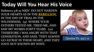 Today Will You Hear His Voice
Hebrews 3:8-10 NKJV DO NOT HARDEN
YOUR HEARTS AS IN THE REBELLION,
IN THE DAY OF TRIAL IN THE
WILDERNESS, (9) WHERE YOUR
FATHERS TESTED ME, TRIED ME, AND
SAW MY WORKS FORTY YEARS. (10)
THEREFORE I WAS ANGRY WITH THAT
GENERATION, AND SAID, 'THEY ALWAYS
                                     Quotes Ps. 95:7-11
GO ASTRAY IN THEIR HEART, AND THEY
HAVE NOT KNOWN MY WAYS.’
 