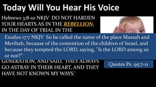 Today Will You Hear His Voice
Hebrews 3:8-10 NKJV DO NOT HARDEN
YOUR HEARTS AS IN THE REBELLION,
IN THE DAY OF TRIAL IN THE
WILDERNESS, (9) So he called the name of the place Massah and
 Exodus 17:7 NKJV WHERE YOUR
FATHERS TESTED ME, TRIED ME, AND children of Israel, and
 Meribah, because of the contention of the
SAW MY WORKS FORTY YEARS. saying, "Is the LORD among us
 because they tempted the LORD, (10)
THEREFORE I WAS ANGRY WITH THAT
 or not?”
GENERATION, AND SAID, 'THEY ALWAYS
                                            Quotes Ps. 95:7-11
GO ASTRAY IN THEIR HEART, AND THEY
HAVE NOT KNOWN MY WAYS.’
 