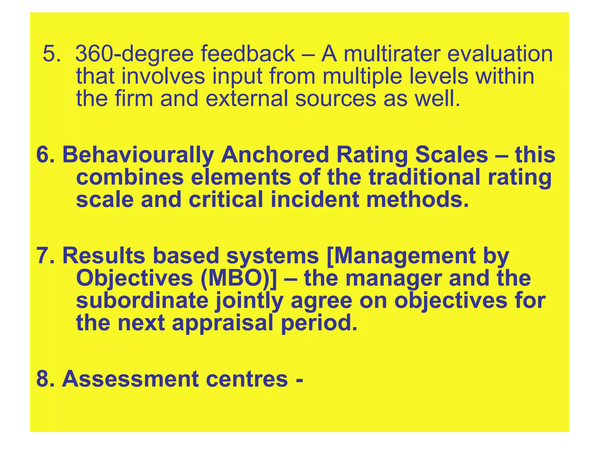 5.  360-degree feedback – A multirater evaluation that involves input from multiple levels within the firm and external sources as well. 6. Behaviourally Anchored Rating Scales – this combines elements of the traditional rating scale and critical incident methods. 7. Results based systems [Management by Objectives (MBO)] – the manager and the subordinate jointly agree on objectives for the next appraisal period. 8. Assessment centres -   