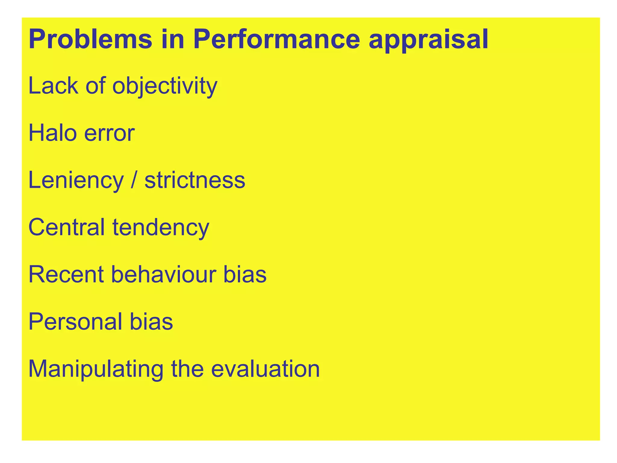 Problems in Performance appraisal Lack of objectivity Halo error Leniency / strictness Central tendency Recent behaviour bias Personal bias Manipulating the evaluation 