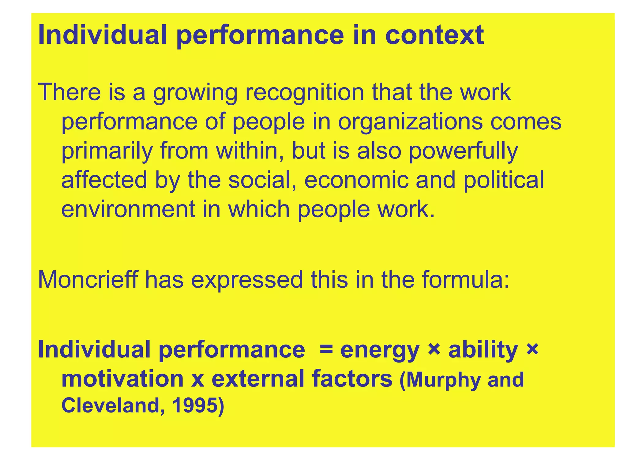 Individual performance in context There is a growing recognition that the work performance of people in organizations comes primarily from within, but is also powerfully affected by the social, economic and political environment in which people work.  Moncrieff has expressed this in the formula: Individual performance  = energy × ability × motivation x external factors  (Murphy and Cleveland, 1995) 