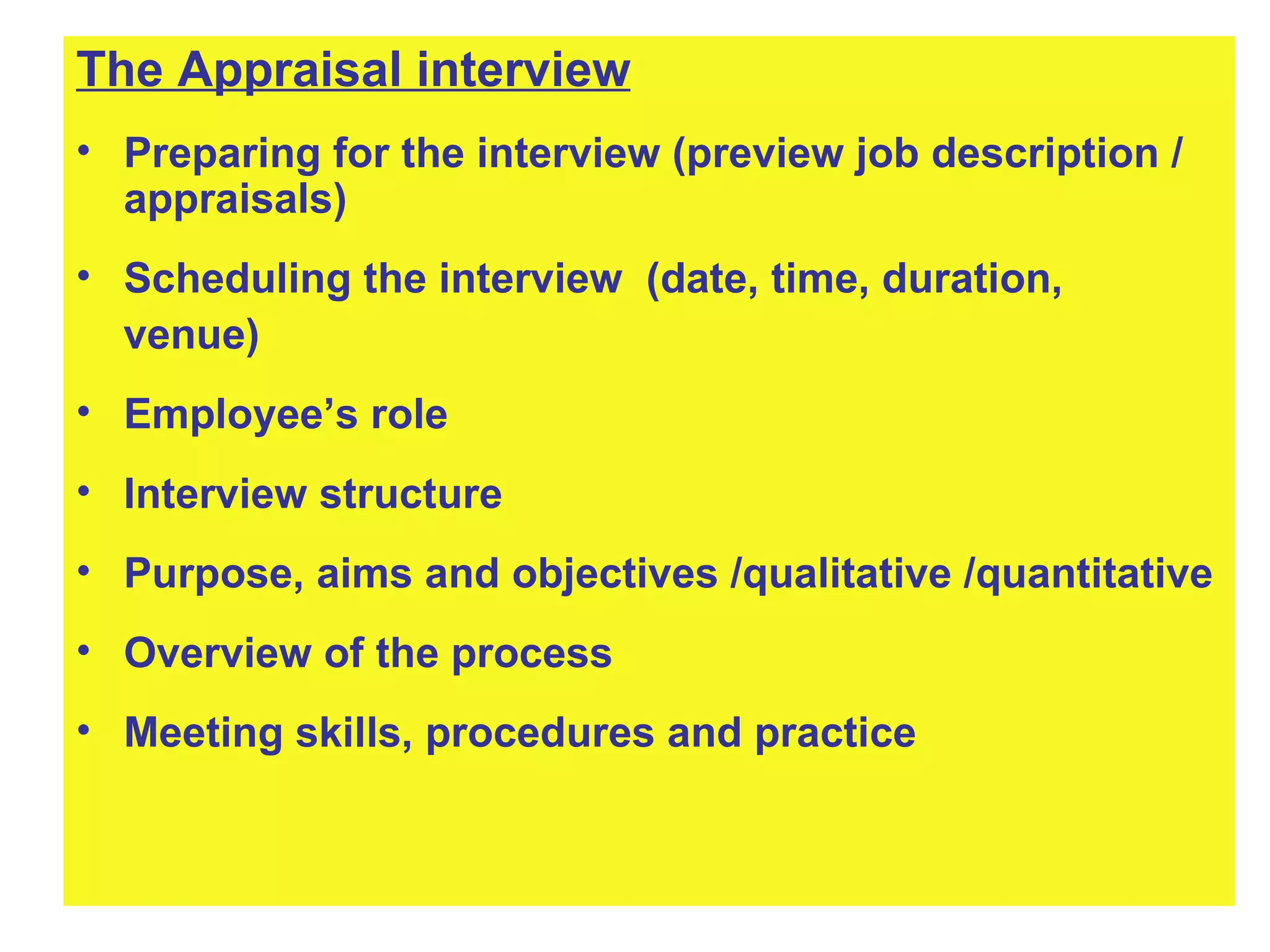 The Appraisal interview Preparing for the interview (preview job description / appraisals) Scheduling the interview  (date, time, duration, venue)  Employee’s role Interview structure Purpose, aims and objectives /qualitative /quantitative Overview of the process Meeting skills, procedures and practice 