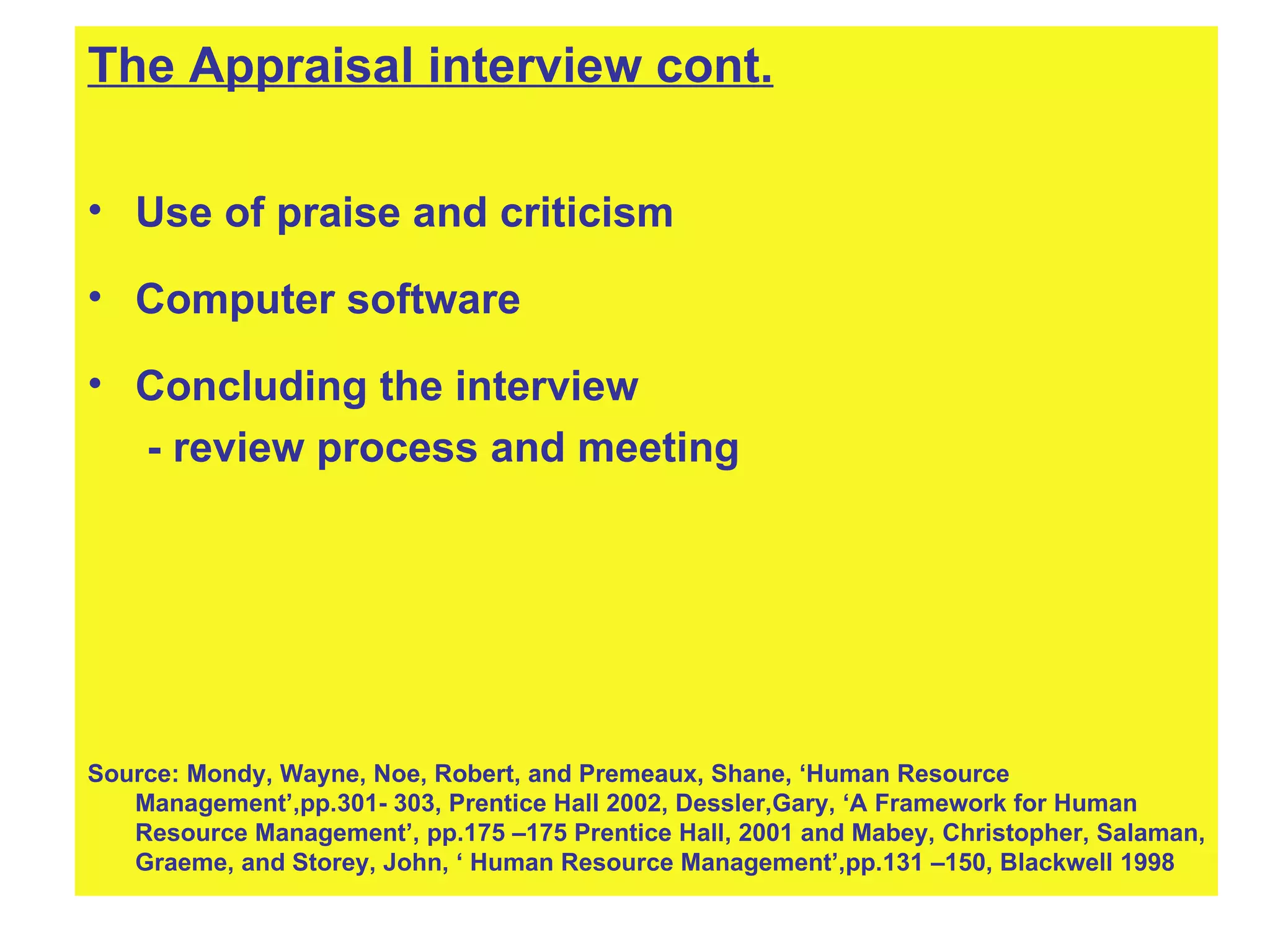 The Appraisal interview cont. Use of praise and criticism Computer software Concluding the interview - review process and meeting Source: Mondy, Wayne, Noe, Robert, and Premeaux, Shane, ‘Human Resource Management’,pp.301- 303, Prentice Hall 2002, Dessler,Gary, ‘A Framework for Human Resource Management’, pp.175 –175 Prentice Hall, 2001 and Mabey, Christopher, Salaman, Graeme, and Storey, John, ‘ Human Resource Management’,pp.131 –150, Blackwell 1998 