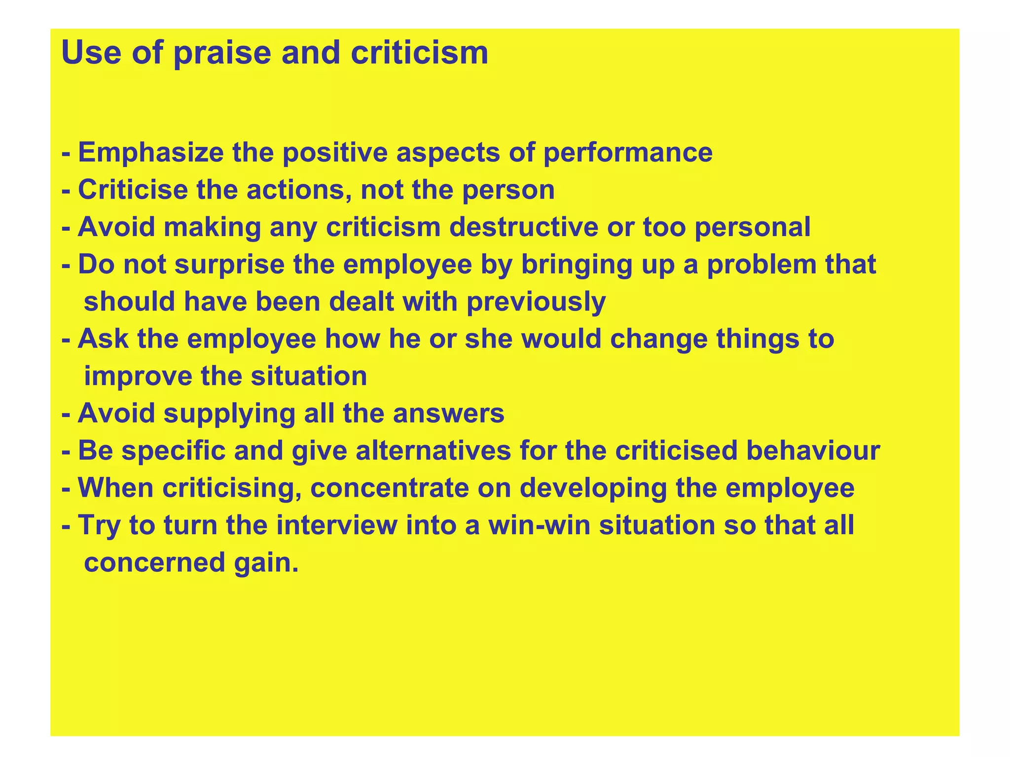 Use of praise and criticism - Emphasize the positive aspects of performance - Criticise the actions, not the person - Avoid making any criticism destructive or too personal - Do not surprise the employee by bringing up a problem that  should have been dealt with previously - Ask the employee how he or she would change things to  improve the situation - Avoid supplying all the answers - Be specific and give alternatives for the criticised behaviour - When criticising, concentrate on developing the employee - Try to turn the interview into a win-win situation so that all  concerned gain.  
