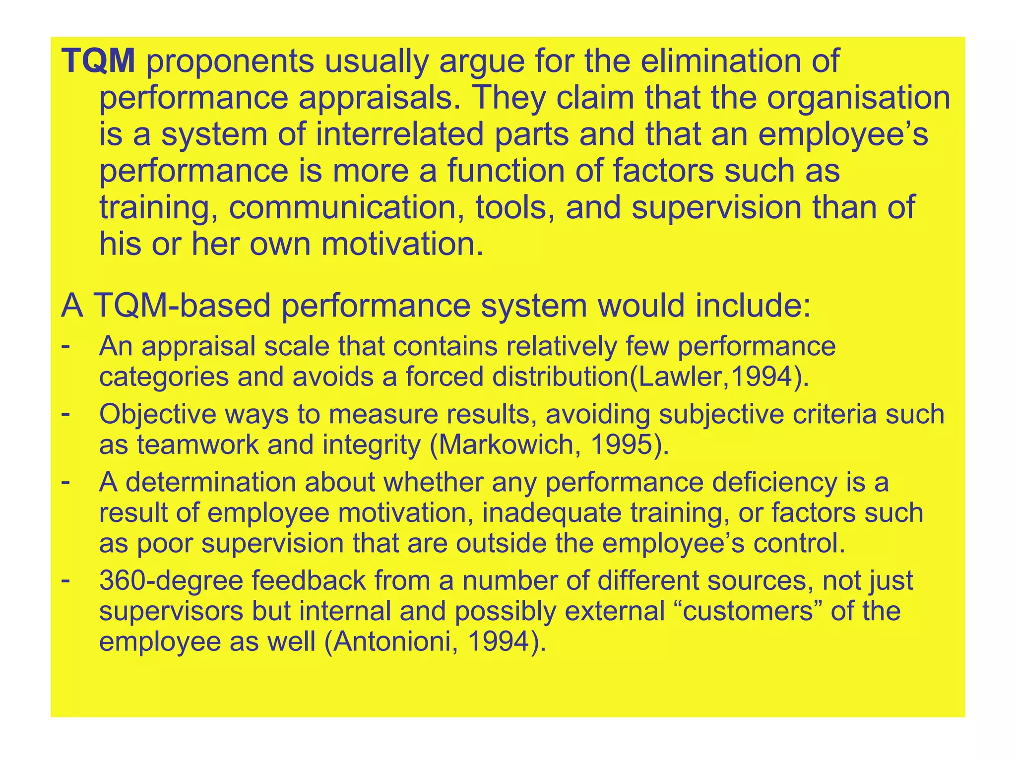 TQM  proponents usually argue for the elimination of performance appraisals. They claim that the organisation is a system of interrelated parts and that an employee’s performance is more a function of factors such as training, communication, tools, and supervision than of his or her own motivation. A TQM-based performance system would include: An appraisal scale that contains relatively few performance categories and avoids a forced distribution(Lawler,1994). Objective ways to measure results, avoiding subjective criteria such as teamwork and integrity (Markowich, 1995). A determination about whether any performance deficiency is a result of employee motivation, inadequate training, or factors such as poor supervision that are outside the employee’s control. 360-degree feedback from a number of different sources, not just supervisors but internal and possibly external “customers” of the employee as well (Antonioni, 1994). 