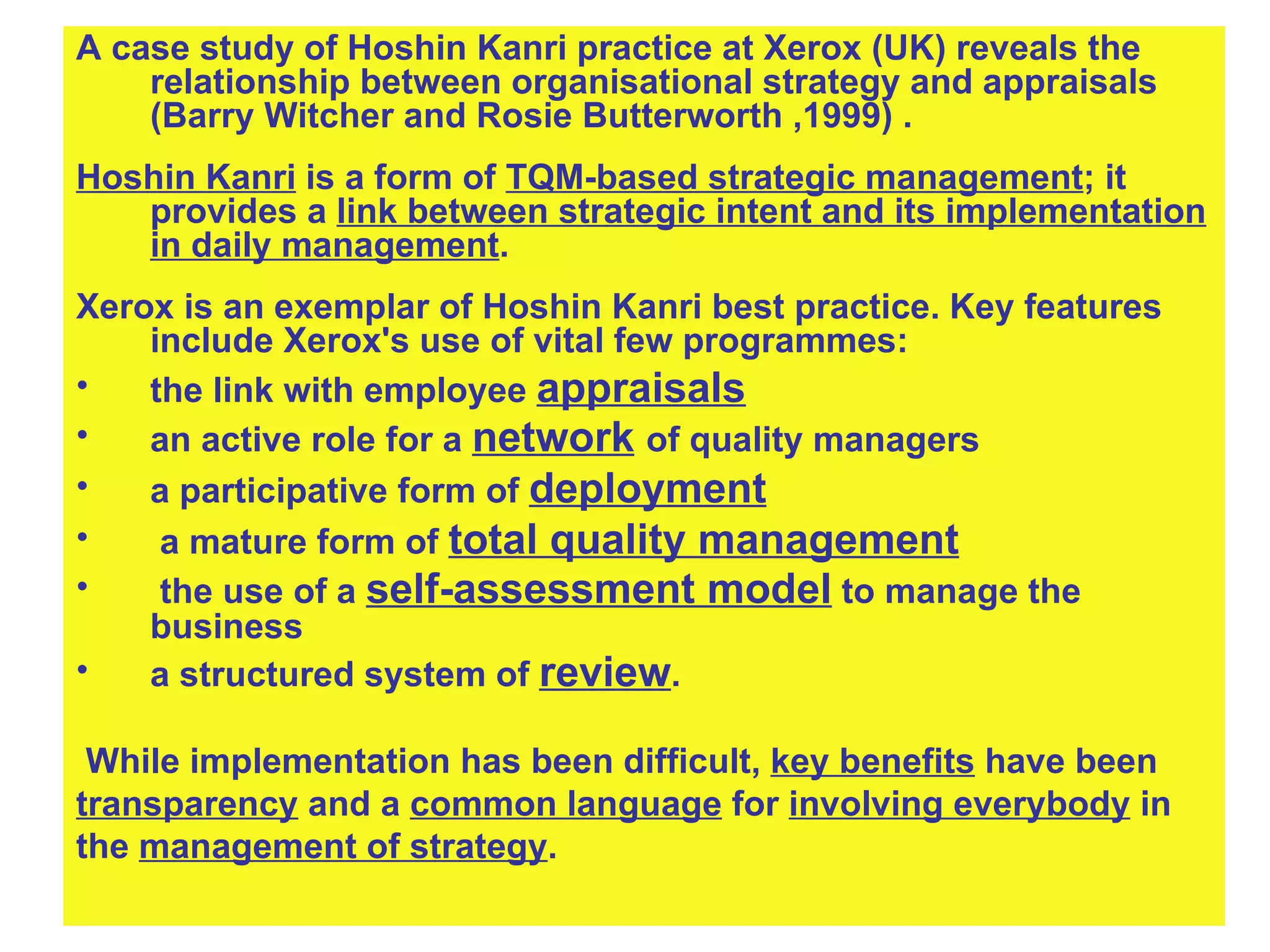 A case study of Hoshin Kanri practice at Xerox (UK) reveals the relationship between organisational strategy and appraisals (Barry Witcher and Rosie Butterworth ,1999) .  Hoshin Kanri  is a form of  TQM-based strategic management ; it provides a  link between strategic intent and its implementation in daily management .  Xerox is an exemplar of Hoshin Kanri best practice. Key features include Xerox's use of vital few programmes: the link with employee  appraisals an active role for a  network   of quality managers a participative form of  deployment a mature form of  total quality management the use of a  self-assessment model  to manage the business a structured system of  review . While implementation has been difficult,  key benefits  have been transparency  and a  common language  for  involving everybody  in  the  management of strategy . 
