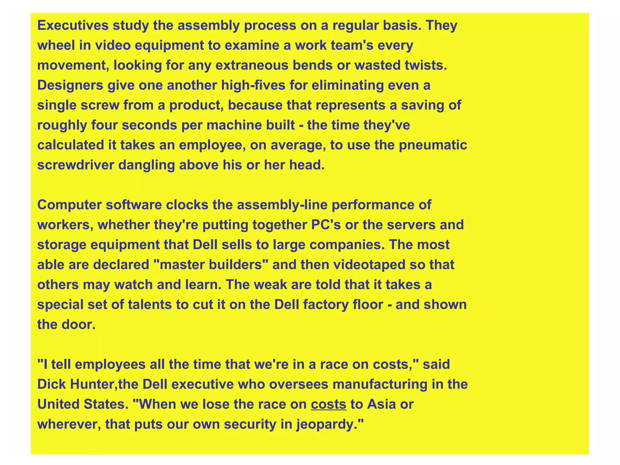 Executives study the assembly process on a regular basis. They  wheel in video equipment to examine a work team's every  movement, looking for any extraneous bends or wasted twists.  Designers give one another high-fives for eliminating even a  single screw from a product, because that represents a saving of  roughly four seconds per machine built - the time they've  calculated it takes an employee, on average, to use the pneumatic  screwdriver dangling above his or her head. Computer software clocks the assembly-line performance of  workers, whether they're putting together PC's or the servers and  storage equipment that Dell sells to large companies. The most  able are declared "master builders" and then videotaped so that  others may watch and learn. The weak are told that it takes a  special set of talents to cut it on the Dell factory floor - and shown  the door. "I tell employees all the time that we're in a race on costs," said  Dick Hunter,the Dell executive who oversees manufacturing in the  United States. "When we lose the race on  costs  to Asia or  wherever, that puts our own security in jeopardy."   