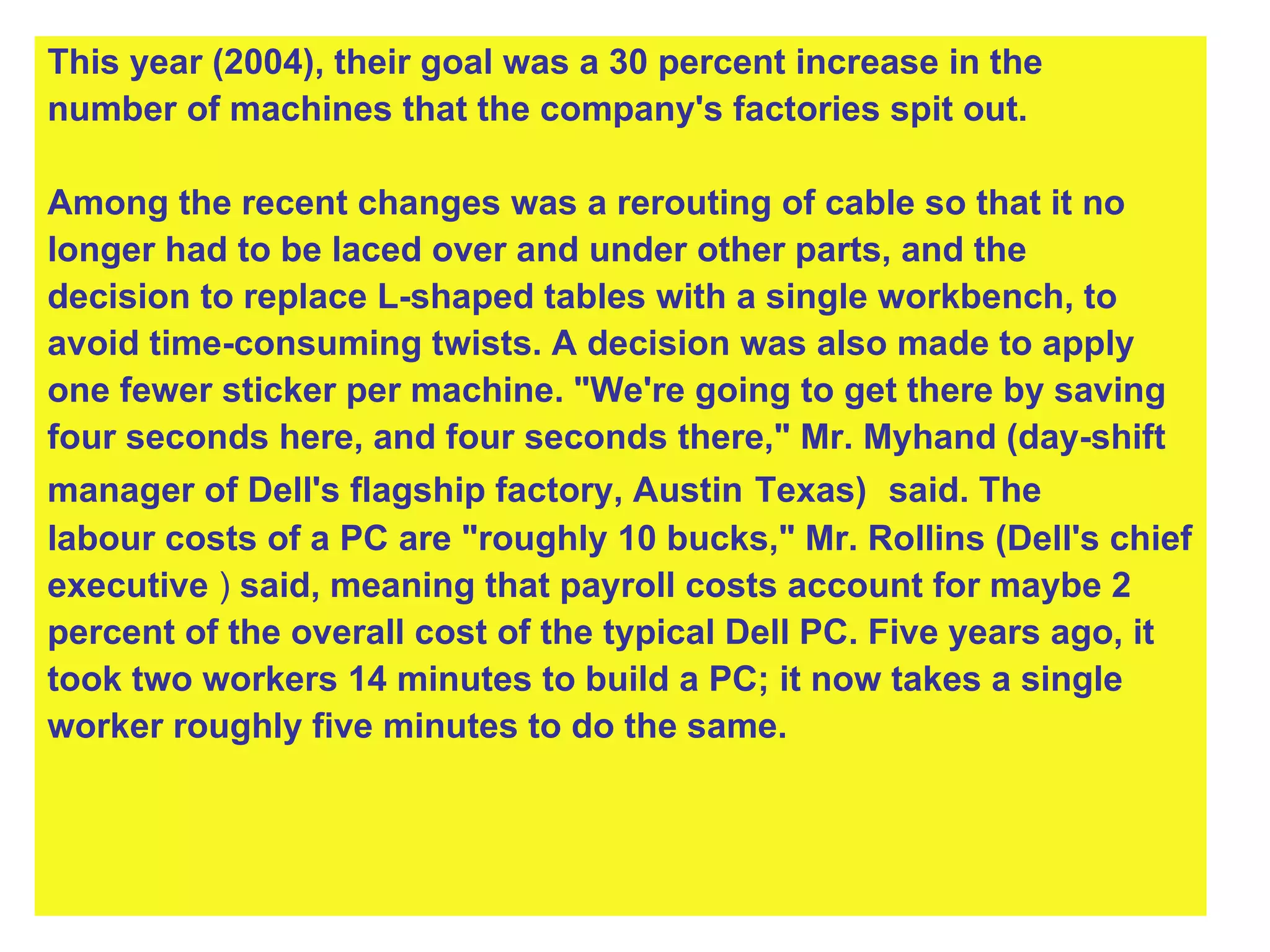This year (2004), their goal was a 30 percent increase in the  number of machines that the company's factories spit out. Among the recent changes was a rerouting of cable so that it no  longer had to be laced over and under other parts, and the  decision to replace L-shaped tables with a single workbench, to  avoid time-consuming twists. A decision was also made to apply  one fewer sticker per machine. "We're going to get there by saving  four seconds here, and four seconds there," Mr. Myhand (day-shift  manager of Dell's flagship factory, Austin   Texas)   said. The  labour costs of a PC are "roughly 10 bucks," Mr. Rollins (Dell's chief  executive  )  said, meaning that payroll costs account for maybe 2  percent of the overall cost of the typical Dell PC. Five years ago, it  took two workers 14 minutes to build a PC; it now takes a single  worker roughly five minutes to do the same. 