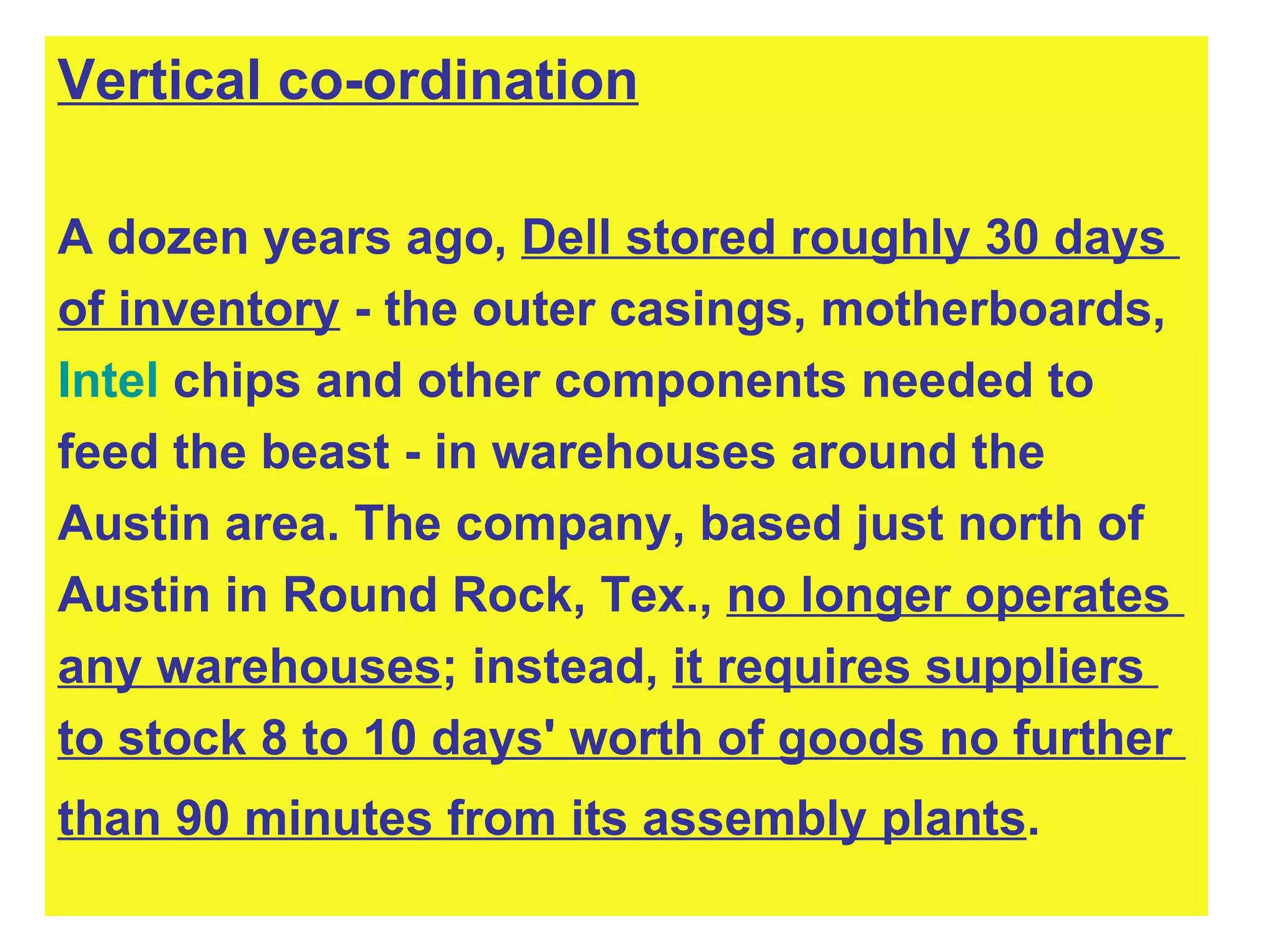 Vertical co-ordination A dozen years ago,  Dell stored roughly 30 days  of inventory  - the outer casings, motherboards,  Intel  chips and other components needed to  feed the beast - in warehouses around the  Austin area. The company, based just north of  Austin in Round Rock, Tex.,  no longer operates  any warehouses ; instead,  it requires suppliers  to stock 8 to 10 days' worth of goods no further  than 90 minutes from its assembly plants .   