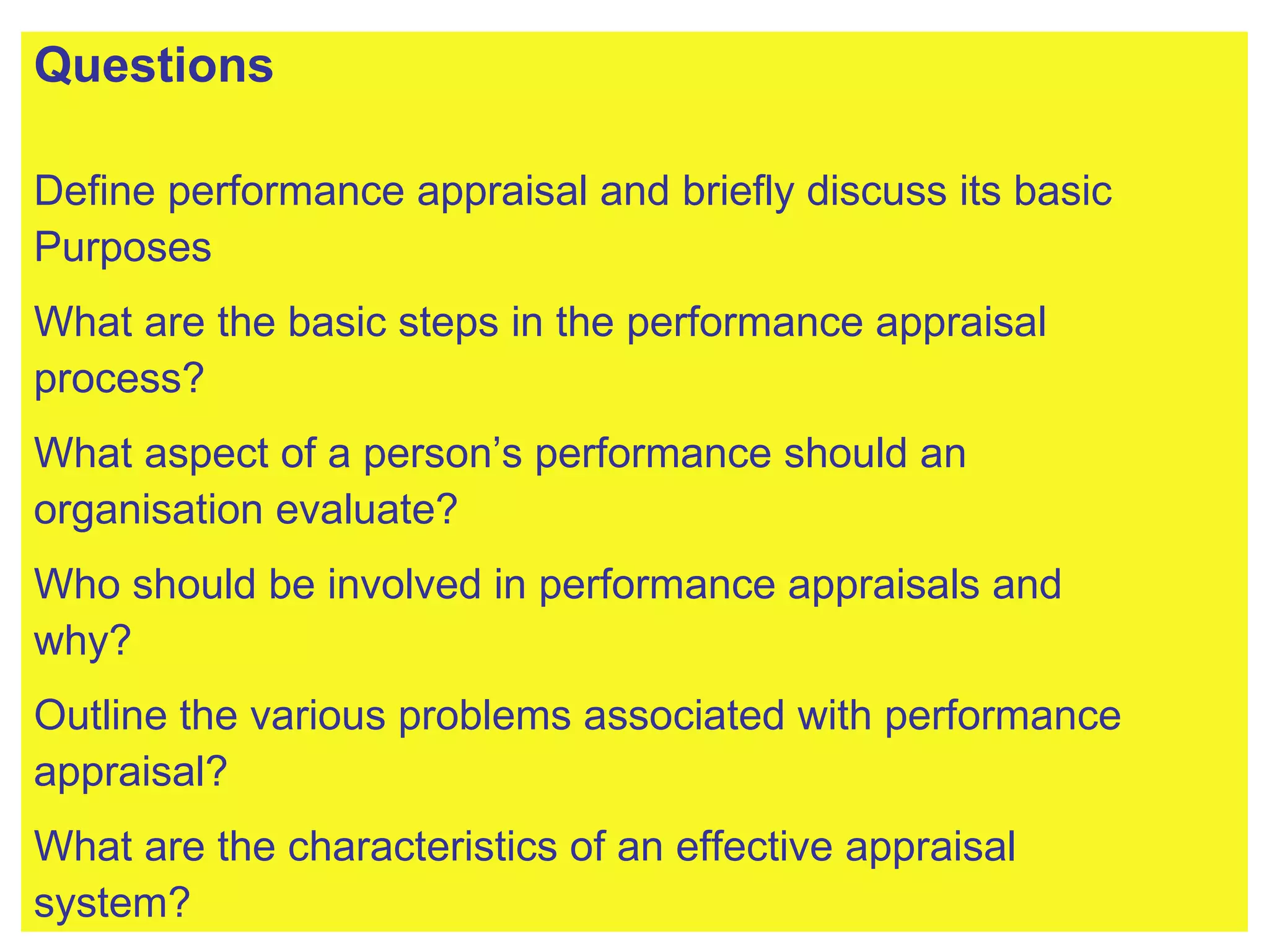Questions Define performance appraisal and briefly discuss its basic  Purposes What are the basic steps in the performance appraisal  process? What aspect of a person’s performance should an  organisation evaluate? Who should be involved in performance appraisals and  why? Outline the various problems associated with performance  appraisal? What are the characteristics of an effective appraisal  system? 