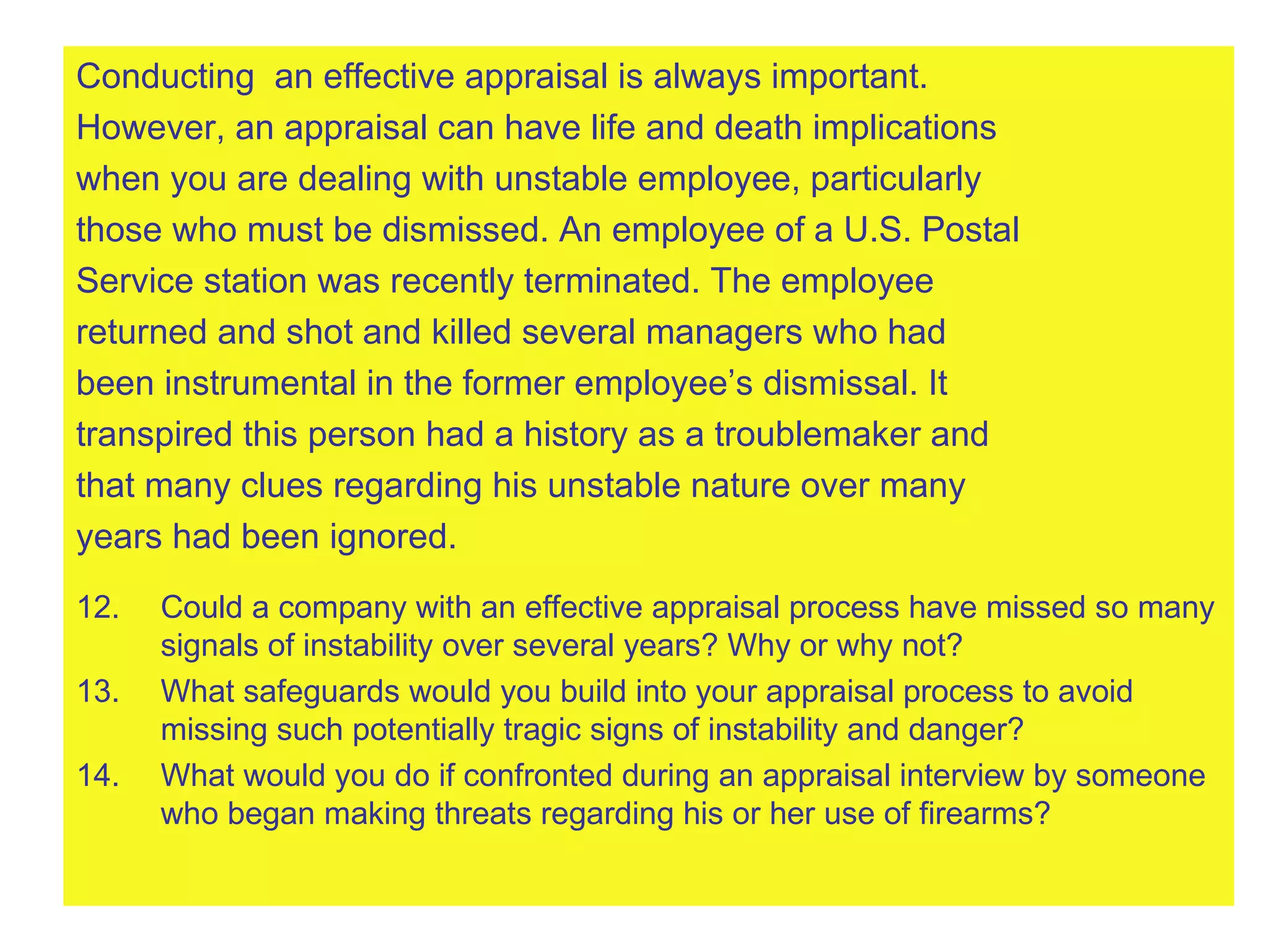 Conducting  an effective appraisal is always important.  However, an appraisal can have life and death implications  when you are dealing with unstable employee, particularly  those who must be dismissed. An employee of a U.S. Postal  Service station was recently terminated. The employee  returned and shot and killed several managers who had  been instrumental in the former employee’s dismissal. It  transpired this person had a history as a troublemaker and  that many clues regarding his unstable nature over many  years had been ignored. Could a company with an effective appraisal process have missed so many signals of instability over several years? Why or why not? What safeguards would you build into your appraisal process to avoid missing such potentially tragic signs of instability and danger? What would you do if confronted during an appraisal interview by someone who began making threats regarding his or her use of firearms? 