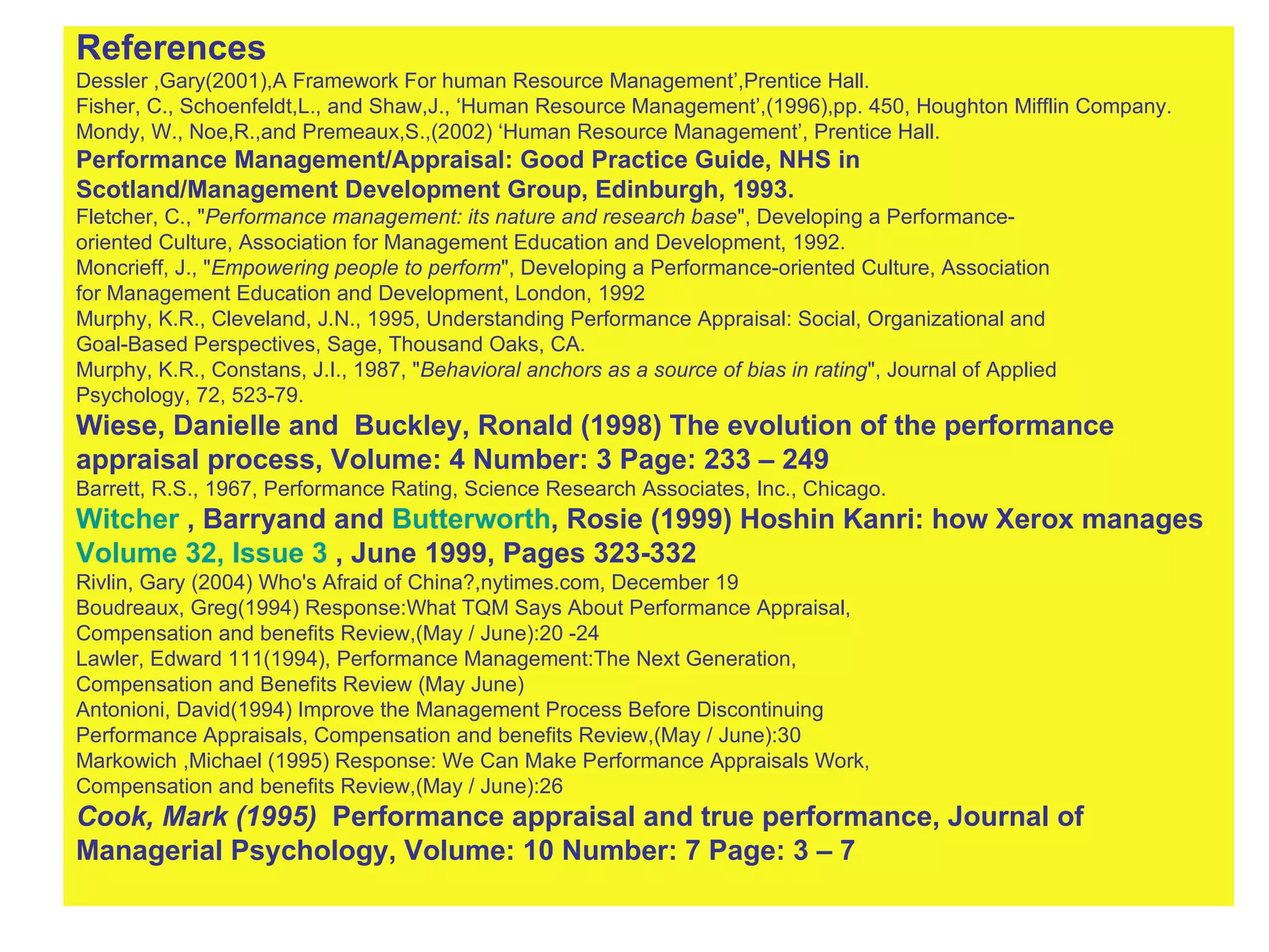 References Dessler ,Gary(2001),A Framework For human Resource Management’,Prentice Hall. Fisher, C., Schoenfeldt,L., and Shaw,J., ‘Human Resource Management’,(1996),pp. 450, Houghton Mifflin Company. Mondy, W., Noe,R.,and Premeaux,S.,(2002) ‘Human Resource Management’, Prentice Hall. Performance Management/Appraisal: Good Practice Guide, NHS in  Scotland/Management Development Group, Edinburgh, 1993. Fletcher, C., " Performance management: its nature and research base ", Developing a Performance- oriented Culture, Association for Management Education and Development, 1992. Moncrieff, J., " Empowering people to perform ", Developing a Performance-oriented Culture, Association  for Management Education and Development, London, 1992 Murphy, K.R., Cleveland, J.N., 1995, Understanding Performance Appraisal: Social, Organizational and  Goal-Based Perspectives, Sage, Thousand Oaks, CA. Murphy, K.R., Constans, J.I., 1987, " Behavioral anchors as a source of bias in rating ", Journal of Applied  Psychology, 72, 523-79.   Wiese, Danielle and  Buckley, Ronald (1998) The evolution of the performance  appraisal process, Volume: 4 Number: 3 Page: 233 – 249   Barrett, R.S., 1967, Performance Rating, Science Research Associates, Inc., Chicago. Witcher  , Barryand and  Butterworth , Rosie (1999) Hoshin Kanri: how Xerox manages  Volume 32, Issue 3  , June 1999, Pages 323-332   Rivlin, Gary (2004)   Who's Afraid of China?,nytimes.com, December 19  Boudreaux, Greg(1994) Response:What TQM Says About Performance Appraisal,  Compensation and benefits Review,(May / June):20 -24 Lawler, Edward 111(1994), Performance Management:The Next Generation,  Compensation and Benefits Review (May June) Antonioni, David(1994) Improve the Management Process Before Discontinuing  Performance Appraisals, Compensation and benefits Review,(May / June):30 Markowich ,Michael (1995) Response: We Can Make Performance Appraisals Work,  Compensation and benefits Review,(May / June):26 Cook, Mark (1995)  Performance appraisal and true performance, Journal of Managerial Psychology, Volume: 10 Number: 7 Page: 3 – 7 