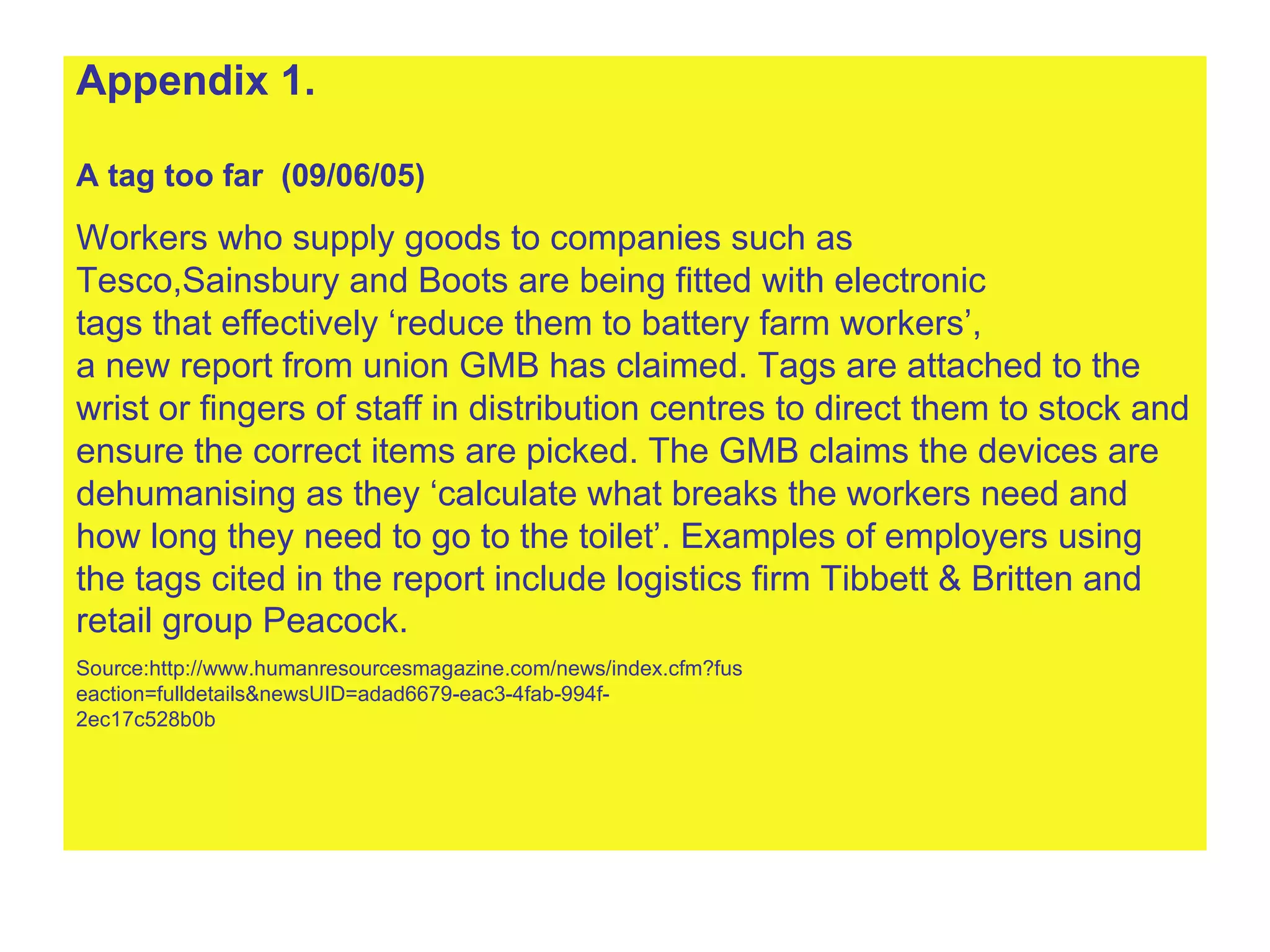 Appendix 1. A tag too far  (09/06/05) Workers who supply goods to companies such as Tesco,Sainsbury and Boots are being fitted with electronic  tags that effectively ‘reduce them to battery farm workers’,  a new report from union GMB has claimed. Tags are attached to the  wrist or fingers of staff in distribution centres to direct them to stock and  ensure the correct items are picked. The GMB claims the devices are  dehumanising as they ‘calculate what breaks the workers need and  how long they need to go to the toilet’. Examples of employers using  the tags cited in the report include logistics firm Tibbett & Britten and  retail group Peacock.   Source:http://www.humanresourcesmagazine.com/news/index.cfm?fus eaction=fulldetails&newsUID=adad6679-eac3-4fab-994f- 2ec17c528b0b 