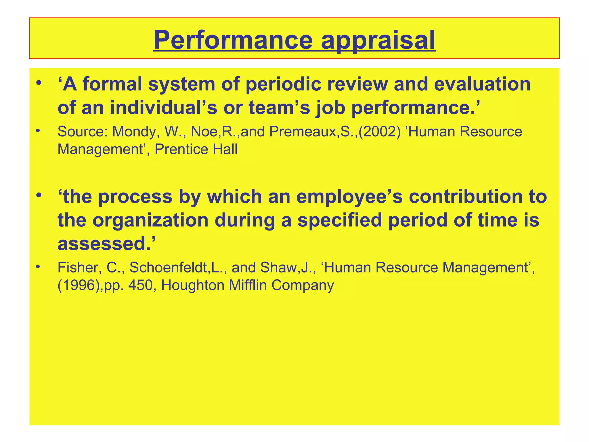 Performance appraisal ‘ A formal system of periodic review and evaluation of an individual’s or team’s job performance.’ Source: Mondy, W., Noe,R.,and Premeaux,S.,(2002) ‘Human Resource Management’, Prentice Hall ‘ the process by which an employee’s contribution to the organization during a specified period of time is assessed.’ Fisher, C., Schoenfeldt,L., and Shaw,J., ‘Human Resource Management’,(1996),pp. 450, Houghton Mifflin Company 
