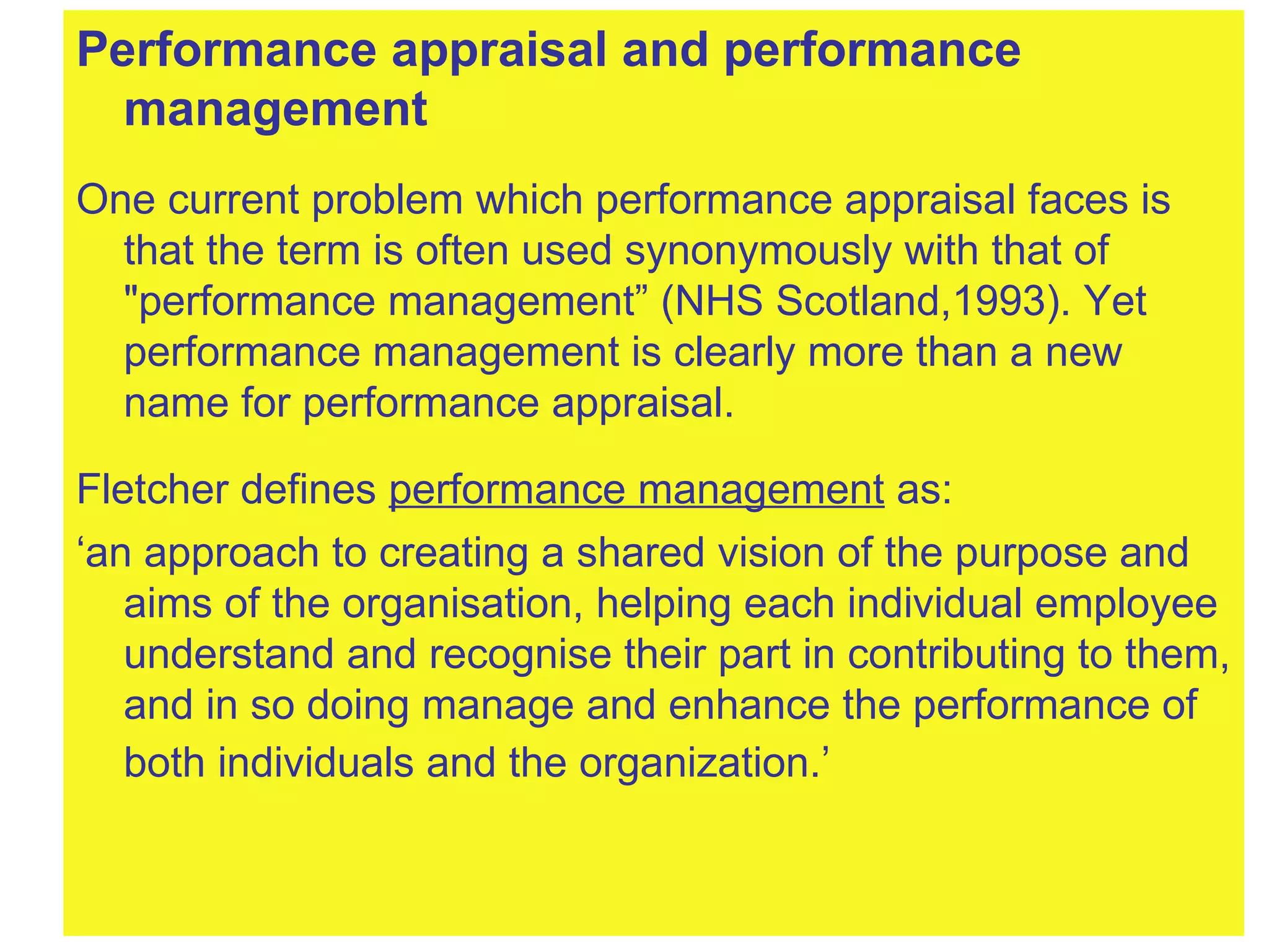 Performance appraisal and performance management One current problem which performance appraisal faces is that the term is often used synonymously with that of "performance management” (NHS Scotland,1993). Yet performance management is clearly more than a new name for performance appraisal.  Fletcher defines  performance management  as: ‘ an approach to creating a shared vision of the purpose and aims of the organisation, helping each individual employee understand and recognise their part in contributing to them, and in so doing manage and enhance the performance of both individuals and the organization.’   