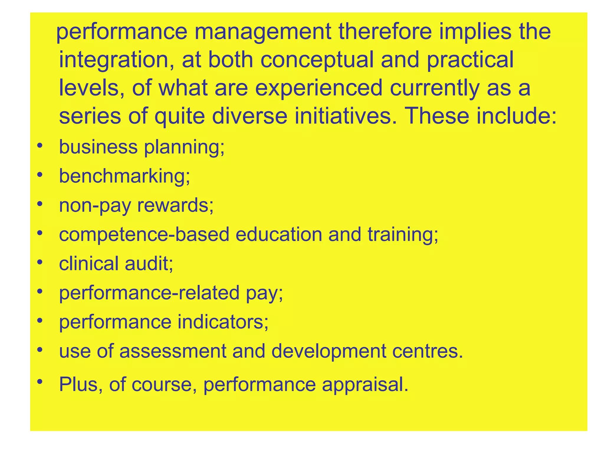 performance management therefore implies the integration, at both conceptual and practical levels, of what are experienced currently as a series of quite diverse initiatives. These include:  business planning;  benchmarking;  non-pay rewards;  competence-based education and training;  clinical audit;  performance-related pay;  performance indicators;  use of assessment and development centres.  Plus, of course, performance appraisal.   