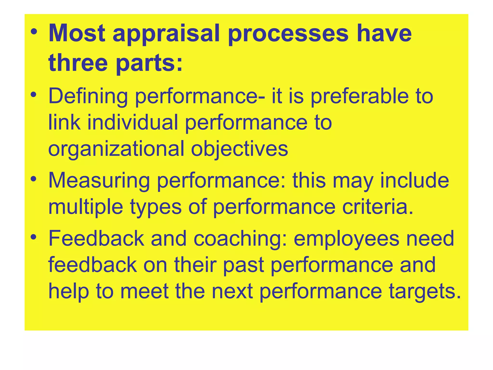Most appraisal processes have three parts: Defining performance- it is preferable to link individual performance to organizational objectives Measuring performance: this may include multiple types of performance criteria. Feedback and coaching: employees need feedback on their past performance and help to meet the next performance targets. 