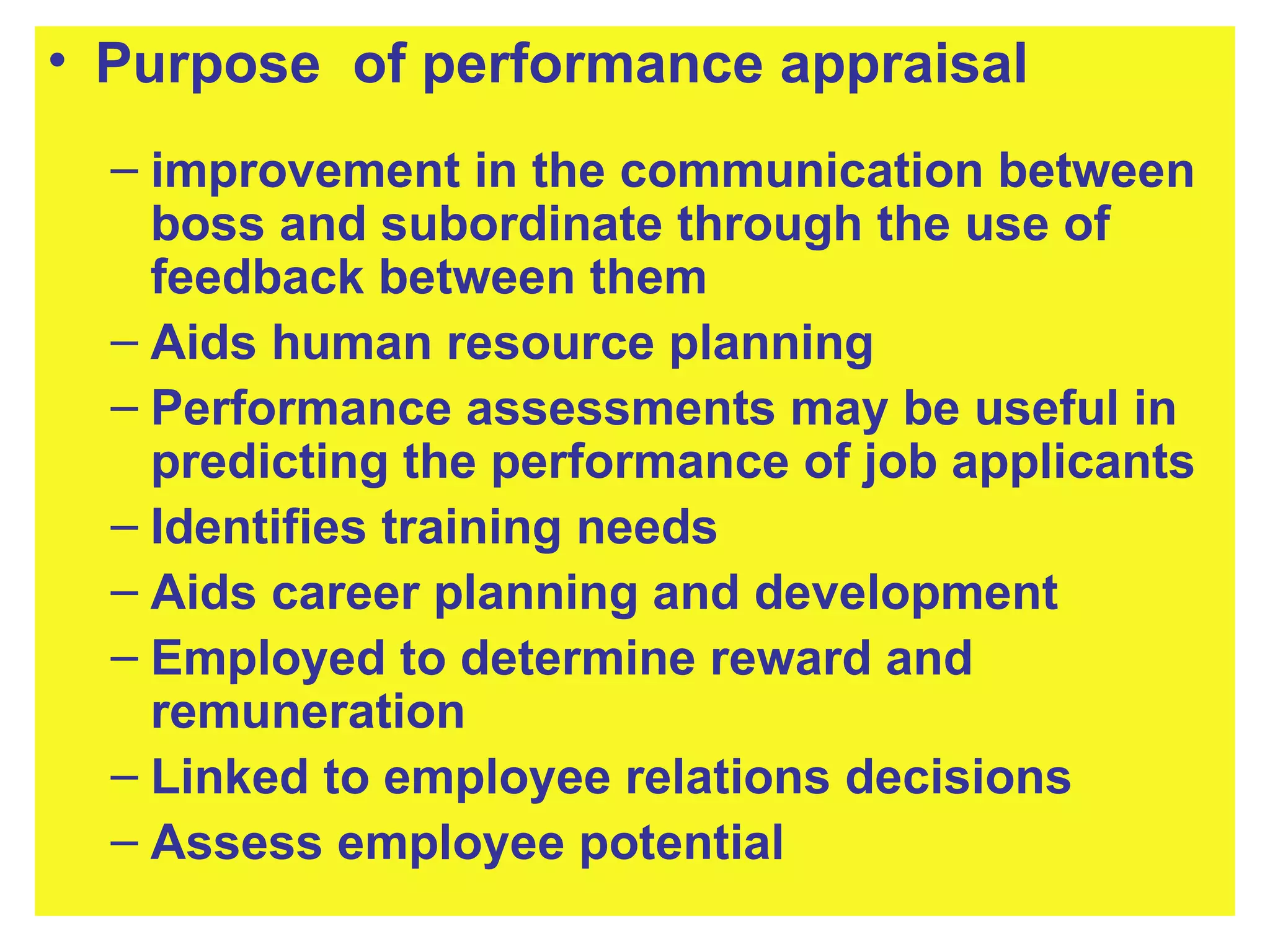 Purpose  of performance appraisal improvement in the communication between boss and subordinate through the use of feedback between them   Aids human resource planning Performance assessments may be useful in predicting the performance of job applicants Identifies training needs Aids career planning and development Employed to determine reward and remuneration Linked to employee relations decisions Assess employee potential 