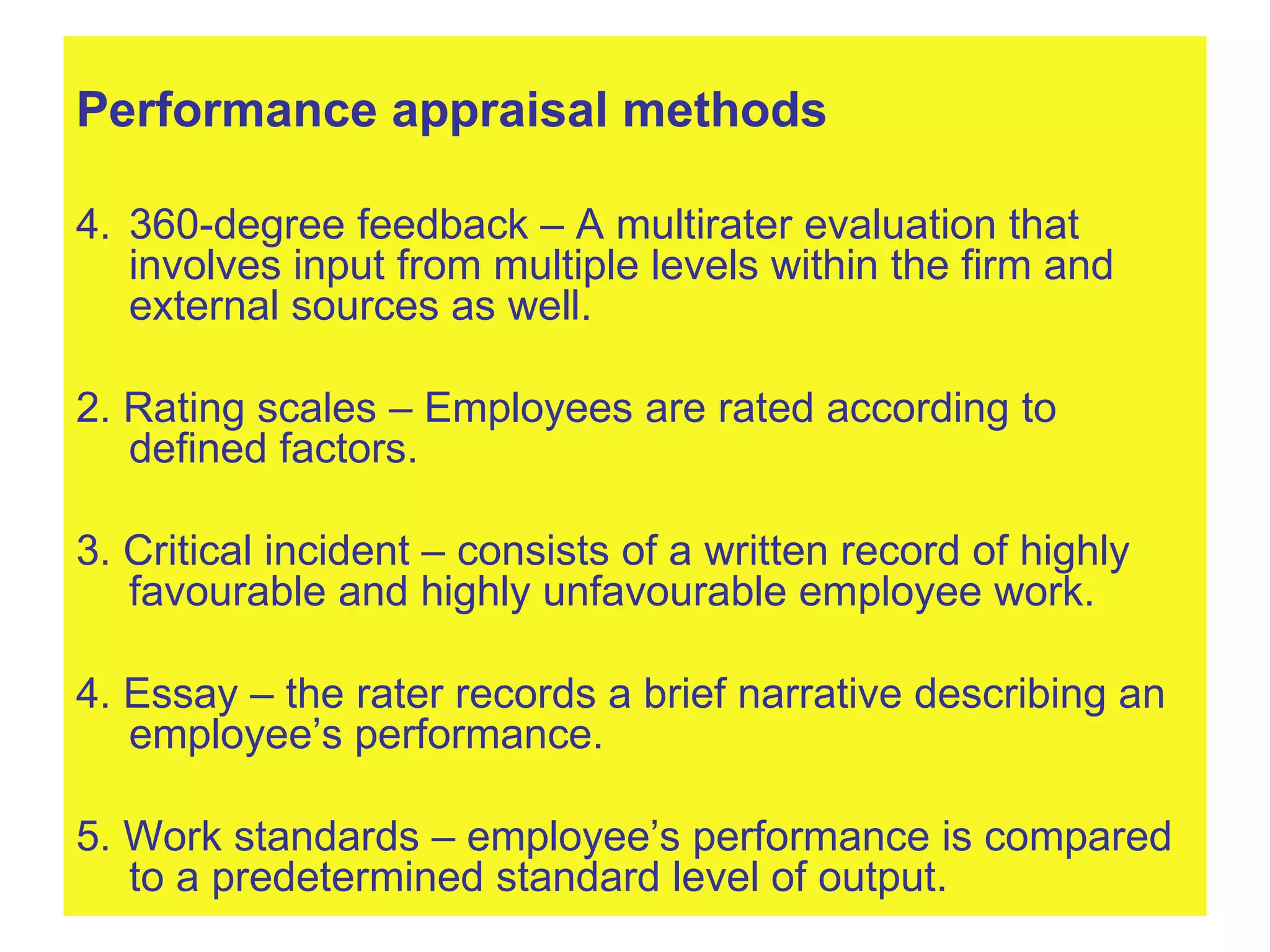 Performance appraisal methods 360-degree feedback – A multirater evaluation that involves input from multiple levels within the firm and external sources as well. 2. Rating scales – Employees are rated according to defined factors. 3. Critical incident – consists of a written record of highly favourable and highly unfavourable employee work. 4. Essay – the rater records a brief narrative describing an employee’s performance. 5. Work standards – employee’s performance is compared to a predetermined standard level of output. 
