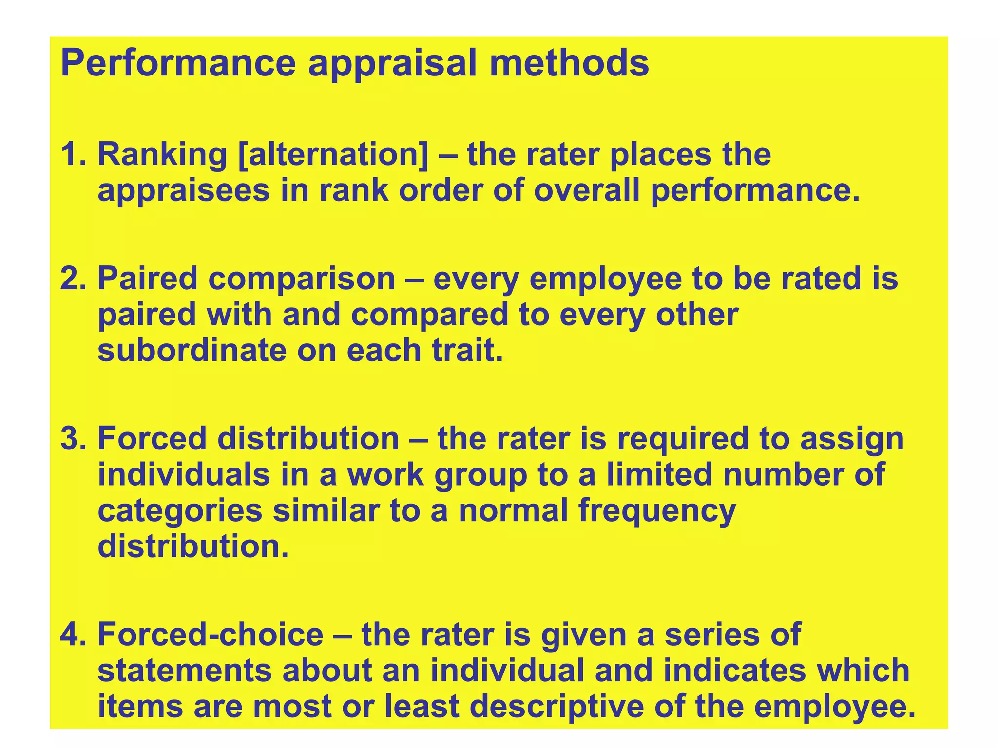 Performance appraisal methods 1. Ranking [alternation] – the rater places the appraisees in rank order of overall performance. 2. Paired comparison – every employee to be rated is paired with and compared to every other subordinate on each trait. 3. Forced distribution – the rater is required to assign individuals in a work group to a limited number of categories similar to a normal frequency distribution. 4. Forced-choice – the rater is given a series of statements about an individual and indicates which items are most or least descriptive of the employee.   