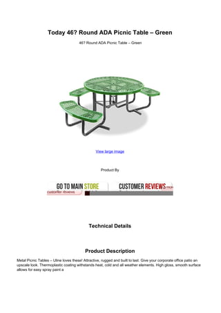 Today 46? Round ADA Picnic Table – Green
46? Round ADA Picnic Table – Green
View large image
Product By
Technical Details
Product Description
Metal Picnic Tables – Uline loves these! Attractive, rugged and built to last. Give your corporate office patio an
upscale look. Thermoplastic coating withstands heat, cold and all weather elements. High gloss, smooth surface
allows for easy spray paint a
 