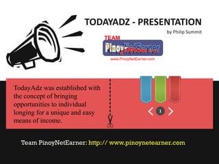 TODAYADZ - PRESENTATION
                                                                  by Philip Summit
                                TEAM


                                     www.PinoyNetEarner.com




                                ----------
TodayAdz was established with
the concept of bringing
opportunities to individual
longing for a unique and easy                                 1

means of income.


  Team PinoyNetEarner: http:// www.pinoynetearner.com
 