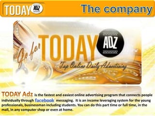 is the fastest and easiest online advertising program that connects people
individually through                messaging. It is an income leveraging system for the young
professionals, businessman including students. You can do this part time or full time, in the
mall, in any computer shop or even at home.
 