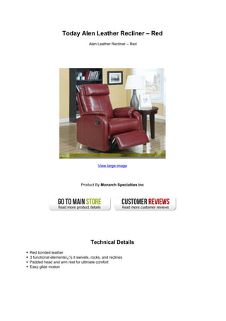 Today Alen Leather Recliner – Red
                                   Alen Leather Recliner – Red




                                         View large image




                              Product By Monarch Specialties Inc




                                    Technical Details
Red bonded leather
3 functional elementsï¿½ it swivels, rocks, and reclines
Padded head and arm rest for ultimate comfort
Easy glide motion
 