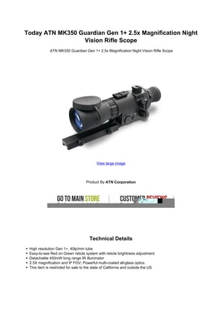 Today ATN MK350 Guardian Gen 1+ 2.5x Magnification Night
                 Vision Rifle Scope
             ATN MK350 Guardian Gen 1+ 2.5x Magnification Night Vision Rifle Scope




                                          View large image




                                    Product By ATN Corporation




                                      Technical Details
 High resolution Gen 1+, 40lp/mm tube
 Easy-to-see Red on Green reticle system with reticle brightness adjustment
 Detachable 450mW long range IR illuminator
 2.5X magnification and 9º FOV; Powerful multi-coated all-glass optics
 This item is restricted for sale to the state of California and outside the US
 