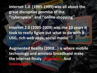 Internet 1.0 (1995-1999) was all about the
great disruptive promise of the
“cyberspace” and “online shopping”

Internet 2.0 (2005-2009) was the 10 years it
took to really figure out what to do with it:
USG, rich web apps, social media

Augmented Reality (2008…) is where mobile
technology and wireless broadband make
the internet finaly ubiquitous. And
inescapable.
 
