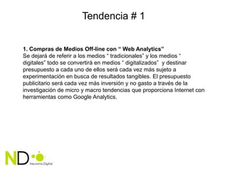 Tendencia # 1


1. Compras de Medios Off-line con “ Web Analytics”
Se dejará de referir a los medios “ tradicionales” y los medios “
digitales” todo se convertirá en medios “ digitalizados” y destinar
presupuesto a cada uno de ellos será cada vez más sujeto a
experimentación en busca de resultados tangibles. El presupuesto
publicitario será cada vez más inversión y no gasto a través de la
investigación de micro y macro tendencias que proporciona Internet con
herramientas como Google Analytics.
 
