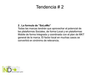 Tendencia # 2



2 . La formula de ”SoLoMo”
Todas las marcas tendrán que aprovechar el potencial de
las plataformas Sociales, de forma Local y en plataformas
Mobile de forma Integrada y coordinada con el plan de MKT
general de la marca. El factor local en muchas casos se
convertirá en sinónimo de relevancia.
 