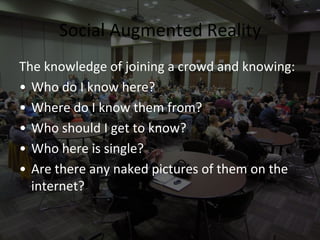 Social Augmented Reality
The knowledge of joining a crowd and knowing:
• Who do I know here?
• Where do I know them from?
• Who should I get to know?
• Who here is single?
• Are there any naked pictures of them on the
  internet?
 