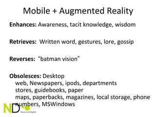 Mobile + Augmented Reality
Enhances: Awareness, tacit knowledge, wisdom

Retrieves: Written word, gestures, lore, gossip

Reverses: “batman vision”

Obsolesces: Desktop
 web, Newspapers, ipods, departments
 stores, guidebooks, paper
 maps, paperbacks, magazines, local storage, phone
 numbers, MSWindows
 