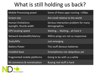 What is still holding us back?
Mobile Processing power       Some of these apps running <10fps
Screen size                   Are small relative to the world
Human limitations:            Serious interaction problem for many
eyesight, thumb width         demographics
GPS locating speed            Waiting…. Waiting… ah fuck it
Network bandwidth/latency     400ms pings are not so responsive
Tools/APIs                    Just emerging
Battery Power                 This stuff devours batteries
Installed base                Smartphones not ubiquitous yet
Fragmented mobile platforms   Going to be with us a while
M-commerce & monetization     Buying real stuff is hard
 