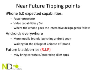 Near Future Tipping points
iPhone 5.0 expected capabilities:
  – Faster processor
  – Video capabilities / Siri
  – Where the iPhone goes the interactive design geeks follow
Androids everywhere
  – More mobile brands launching android soon
  – Waiting for the deluge of Chinese off-brand
Future blackberries (R.I.P)
  – May bring corporate/enterprise killer apps
 