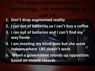 The more sophisticated a
  technology, the more fragile it
             can be
1. Don’t drop augmented reality
2. I ran out of batteries so I can’t buy a coffee
3. I ran out of batteries and I can’t find my
   way home
4. I am meeting my blind date but she went
   indoors where LBS doesn’t work
5. When a government rounds up opposition
   based on mobile records
 