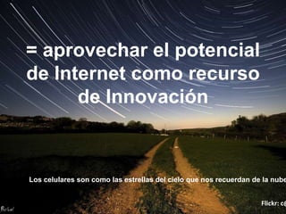 = aprovechar el potencial
de lnternet como recurso
      de Innovación



Los celulares son como las estrellas del cielo que nos recuerdan de la nube


                                                                   Flickr: c@
 