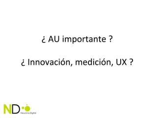 ¿ AU importante ?

¿ Innovación, medición, UX ?
 