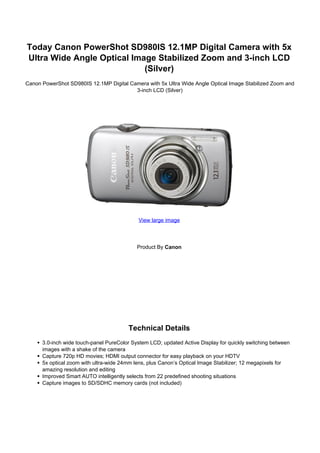 Today Canon PowerShot SD980IS 12.1MP Digital Camera with 5x
Ultra Wide Angle Optical Image Stabilized Zoom and 3-inch LCD
                            (Silver)
Canon PowerShot SD980IS 12.1MP Digital Camera with 5x Ultra Wide Angle Optical Image Stabilized Zoom and
                                         3-inch LCD (Silver)




                                            View large image




                                            Product By Canon




                                        Technical Details
      3.0-inch wide touch-panel PureColor System LCD; updated Active Display for quickly switching between
      images with a shake of the camera
      Capture 720p HD movies; HDMI output connector for easy playback on your HDTV
      5x optical zoom with ultra-wide 24mm lens, plus Canon’s Optical Image Stabilizer; 12 megapixels for
      amazing resolution and editing
      Improved Smart AUTO intelligently selects from 22 predefined shooting situations
      Capture images to SD/SDHC memory cards (not included)
 