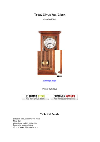 Today Cirrus Wall Clock
Cirrus Wall Clock
View large image
Product By Bulova
Technical Details
Solid oak case, California oak finish
Metal dial
Westminster melody on the hour
Decorative screened glass
13.25 in. W x 4.75 in. D x 26 in. H
 
