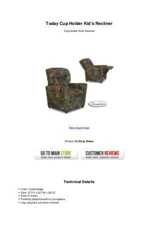 Today Cup Holder Kid’s Recliner
Cup Holder Kid’s Recliner
View large image
Product By Dozy Dotes
Technical Details
Color: Camouflage
Size: 27? H x 22? W x 20? D
Easy to clean.
Perfectly proportioned for youngsters.
Leg rest pulls out when reclined.
 